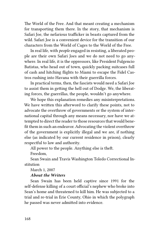 ‘The World of the Free. And that meant creating a mechanism for transporting them there. In the story, that mechanism is Safari Joe, the nefarious trafficker in beasts captured from the wild. Safari Joe is a convenient device for the transition of our characters from the World of Cages to the World of the Free.  In real life, with people engaged in resisting, a liberated peo- ple are their own Safari Joes and we do not need to go any where. In real life, it is the oppressors, like President Fulgencio Batistas, who head out of town, quickly packing suitcases full of cash and hitching flights to Miami to escape the Fidel Cas- tros rushing into Havana with their guerrilla forces.  In practical terms, then, the fascists would need a Safari Joe to assist them in getting the hell out of Dodge. We, the liberat- ing forces, the guerrillas, the people, wouldn’t go anywhere.  ‘We hope this explanation remedies any misinterpretations. We have written this afterword to clarify these points, not to advocate the overthrow of governments or the system of inter- national capital through any means necessary, nor have we at- tempted to direct the reader to those resources that would bene- fit them in such an endeavor. Advocating the violent overthrow of the government is explicitly illegal and we are, if nothing else (as indicated by our current residence in prison), clearly respectful to law and authority.  All power to the people. Anything else is theft  Freedom,  Sean Swain and Travis Washington Toledo Correctional In- stitution  March 1, 2007  About the Writers  Sean Swain has been held captive since 1991 for the self-defense killing of a court official’s nephew who broke into Sean’s home and threatened to kill him. He was subjected to a trial and re-trial in Exie County, Ohio in which the polygraph he passed was never admitted into evidence.  168 